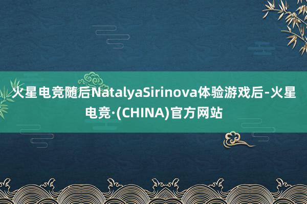 火星电竞随后NatalyaSirinova体验游戏后-火星电竞·(CHINA)官方网站