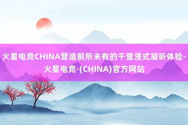 火星电竞CHINA营造前所未有的千里浸式凝听体验-火星电竞·(CHINA)官方网站