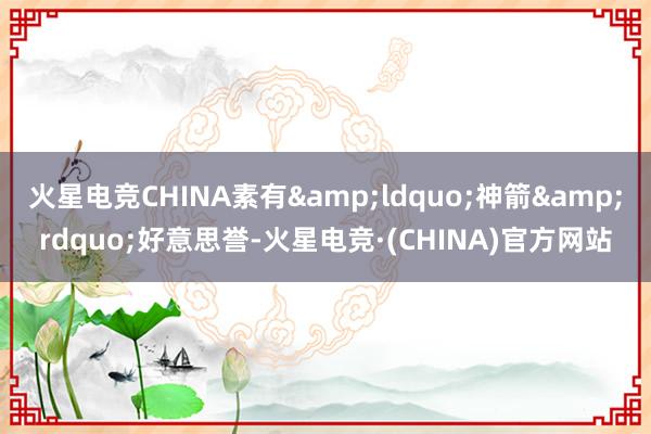火星电竞CHINA素有&ldquo;神箭&rdquo;好意思誉-火星电竞·(CHINA)官方网站