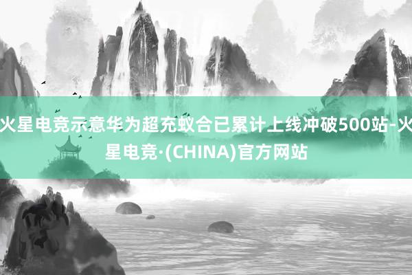 火星电竞示意华为超充蚁合已累计上线冲破500站-火星电竞·(CHINA)官方网站