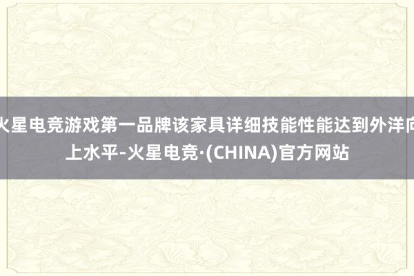 火星电竞游戏第一品牌该家具详细技能性能达到外洋向上水平-火星电竞·(CHINA)官方网站
