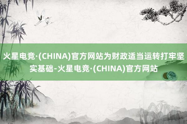 火星电竞·(CHINA)官方网站为财政适当运转打牢坚实基础-火星电竞·(CHINA)官方网站