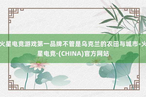 火星电竞游戏第一品牌不管是乌克兰的农田与城市-火星电竞·(CHINA)官方网站