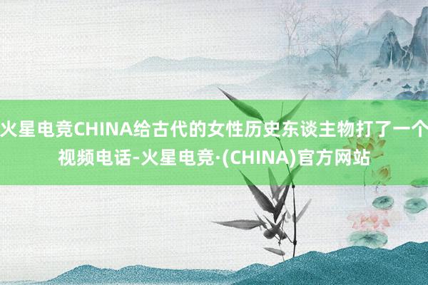 火星电竞CHINA给古代的女性历史东谈主物打了一个视频电话-火星电竞·(CHINA)官方网站