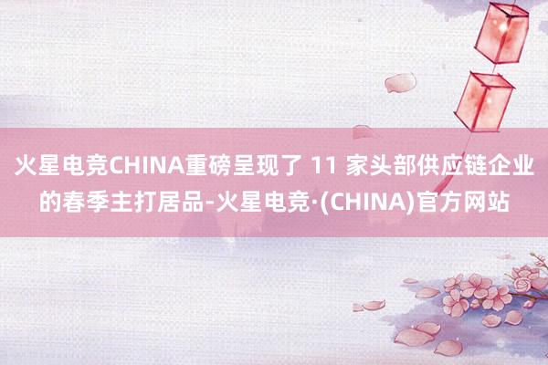 火星电竞CHINA重磅呈现了 11 家头部供应链企业的春季主打居品-火星电竞·(CHINA)官方网站