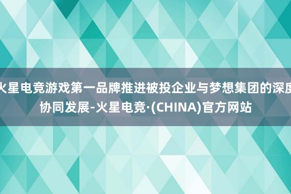 火星电竞游戏第一品牌推进被投企业与梦想集团的深度协同发展-火星电竞·(CHINA)官方网站