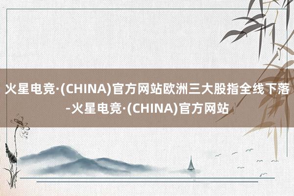 火星电竞·(CHINA)官方网站欧洲三大股指全线下落-火星电竞·(CHINA)官方网站
