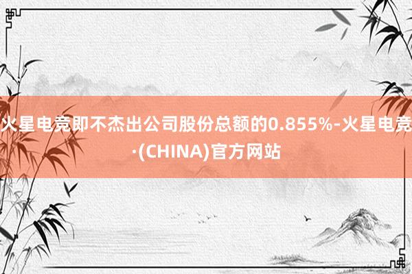 火星电竞即不杰出公司股份总额的0.855%-火星电竞·(CHINA)官方网站