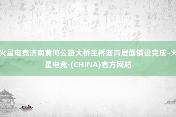 火星电竞济南黄河公路大桥主桥沥青层面铺设完成-火星电竞·(CHINA)官方网站