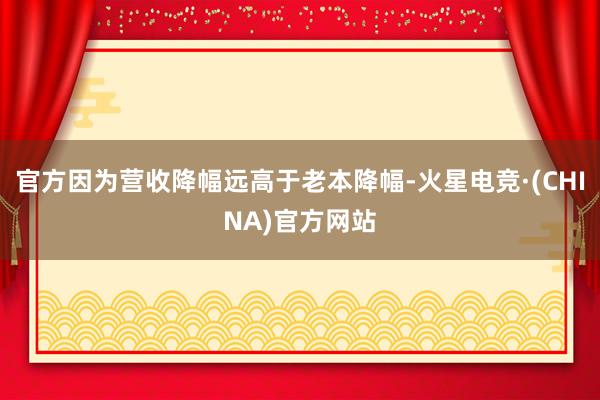 官方因为营收降幅远高于老本降幅-火星电竞·(CHINA)官方网站