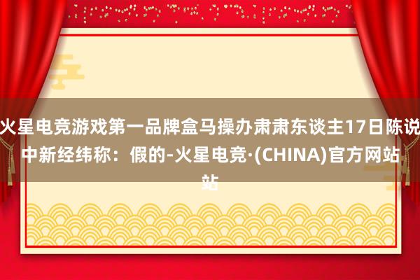 火星电竞游戏第一品牌盒马操办肃肃东谈主17日陈说中新经纬称：假的-火星电竞·(CHINA)官方网站