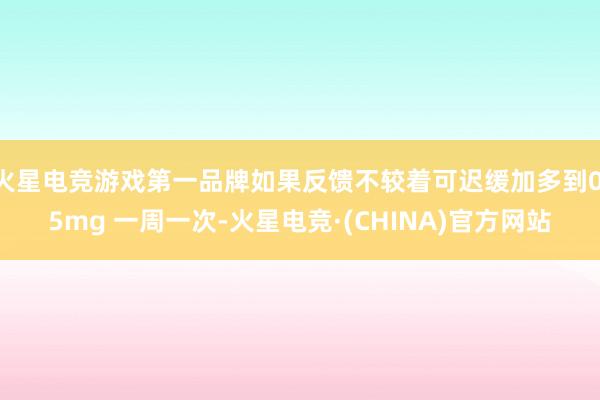 火星电竞游戏第一品牌如果反馈不较着可迟缓加多到0.5mg 一周一次-火星电竞·(CHINA)官方网站