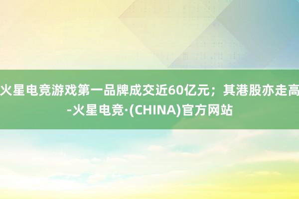 火星电竞游戏第一品牌成交近60亿元；其港股亦走高-火星电竞·(CHINA)官方网站