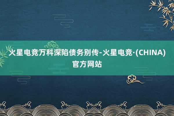 火星电竞　　万科深陷债务别传-火星电竞·(CHINA)官方网站