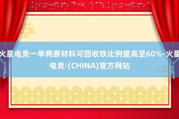 火星电竞一举将原材料可回收铁比例提高至60%-火星电竞·(CHINA)官方网站