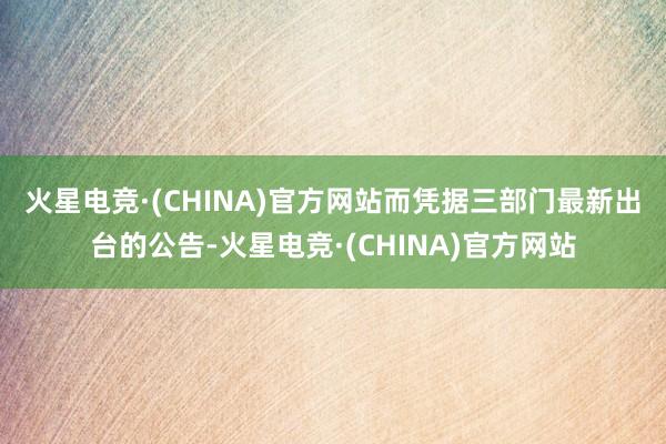 火星电竞·(CHINA)官方网站　　而凭据三部门最新出台的公