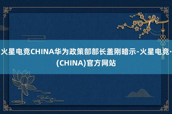 火星电竞CHINA华为政策部部长盖刚暗示-火星电竞·(CHINA)官方网站