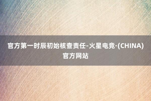 官方第一时辰初始核查责任-火星电竞·(CHINA)官方网站