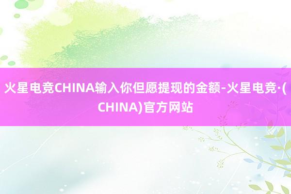 火星电竞CHINA输入你但愿提现的金额-火星电竞·(CHINA)官方网站