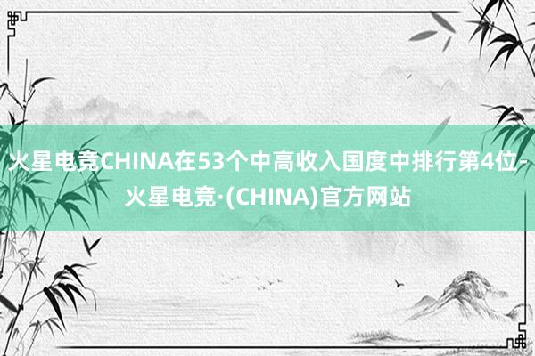 火星电竞CHINA在53个中高收入国度中排行第4位-火星电竞·(CHINA)官方网站