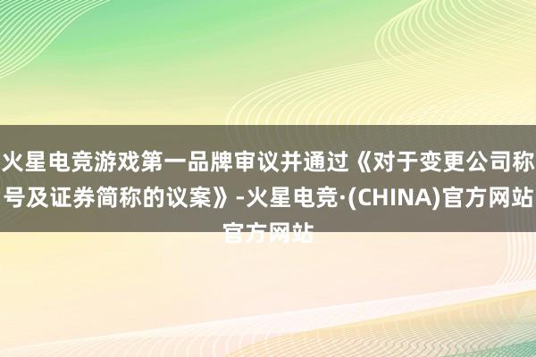 火星电竞游戏第一品牌审议并通过《对于变更公司称号及证券简称的议案》-火星电竞·(CHINA)官方网站