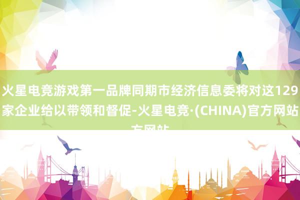 火星电竞游戏第一品牌同期市经济信息委将对这129家企业给以带领和督促-火星电竞·(CHINA)官方网站