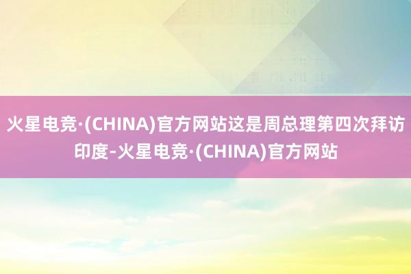 火星电竞·(CHINA)官方网站这是周总理第四次拜访印度-火星电竞·(CHINA)官方网站