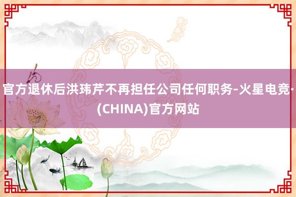 官方退休后洪玮芹不再担任公司任何职务-火星电竞·(CHINA)官方网站