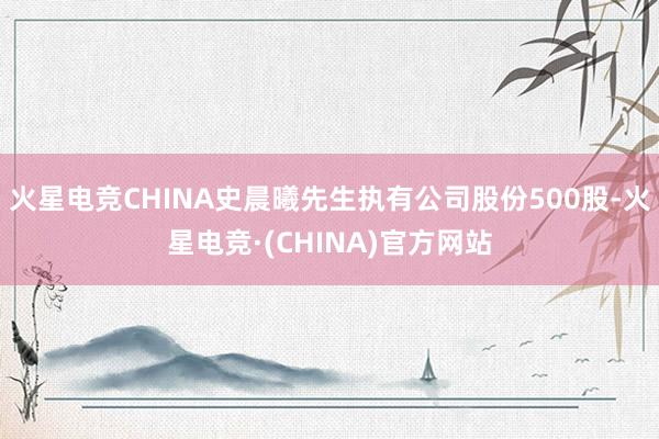 火星电竞CHINA史晨曦先生执有公司股份500股-火星电竞·(CHINA)官方网站