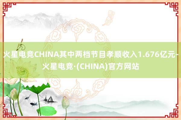 火星电竞CHINA其中两档节目孝顺收入1.676亿元-火星电竞·(CHINA)官方网站