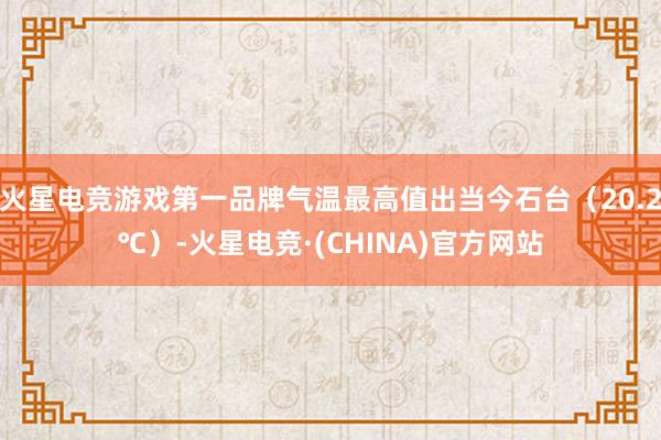 火星电竞游戏第一品牌气温最高值出当今石台（20.2℃）-火星电竞·(CHINA)官方网站