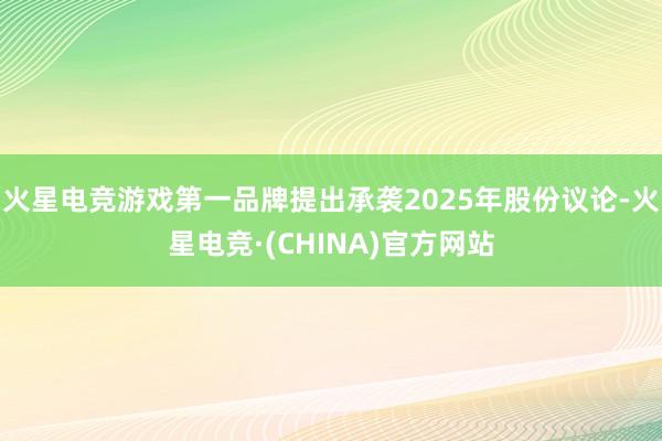 火星电竞游戏第一品牌提出承袭2025年股份议论-火星电竞·(CHINA)官方网站