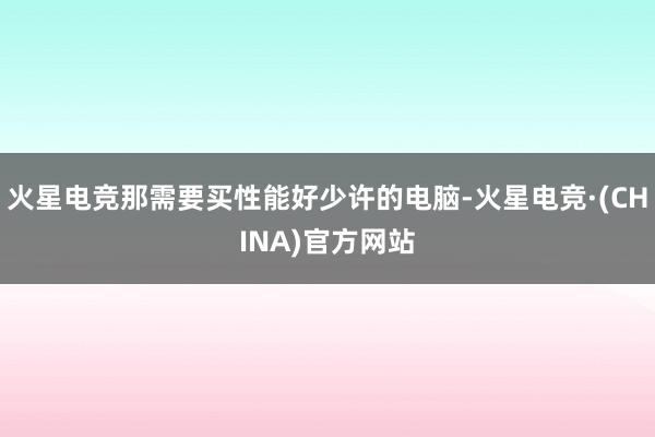 火星电竞那需要买性能好少许的电脑-火星电竞·(CHINA)官方网站
