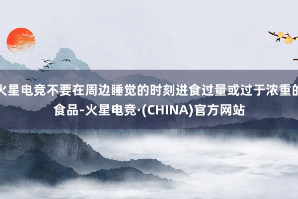 火星电竞不要在周边睡觉的时刻进食过量或过于浓重的食品-火星电竞·(CHINA)官方网站