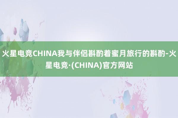 火星电竞CHINA我与伴侣斟酌着蜜月旅行的斟酌-火星电竞·(CHINA)官方网站