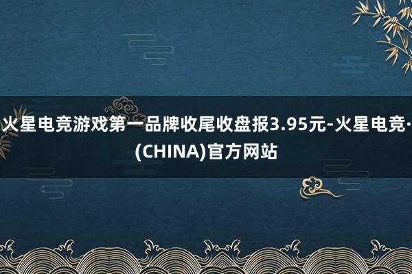 火星电竞游戏第一品牌收尾收盘报3.95元-火星电竞·(CHI