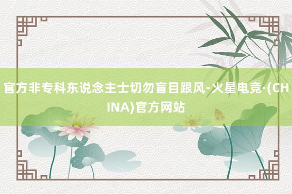 官方非专科东说念主士切勿盲目跟风-火星电竞·(CHINA)官