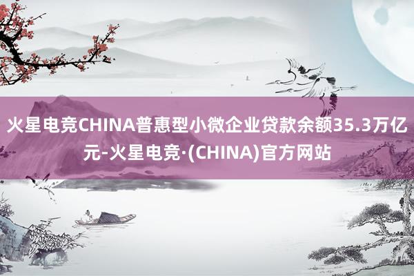 火星电竞CHINA普惠型小微企业贷款余额35.3万亿元-火星