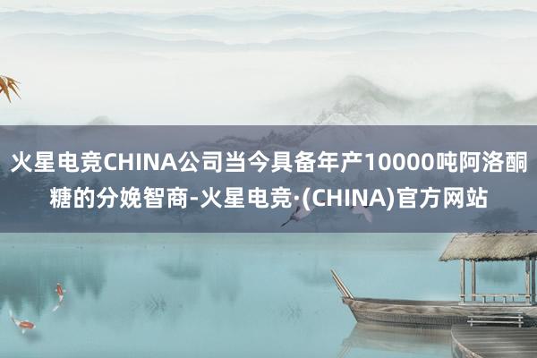 火星电竞CHINA公司当今具备年产10000吨阿洛酮糖的分娩智商-火星电竞·(CHINA)官方网站