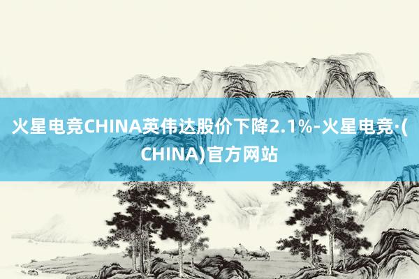 火星电竞CHINA英伟达股价下降2.1%-火星电竞·(CHI