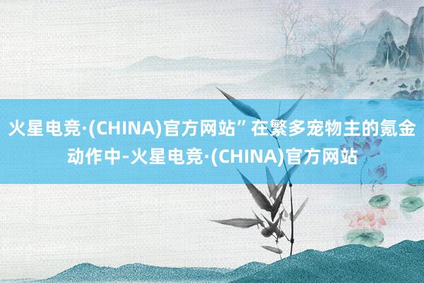 火星电竞·(CHINA)官方网站”在繁多宠物主的氪金动作中-