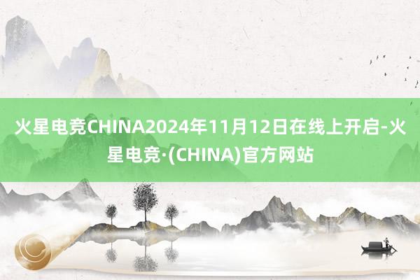 火星电竞CHINA2024年11月12日在线上开启-火星电竞·(CHINA)官方网站