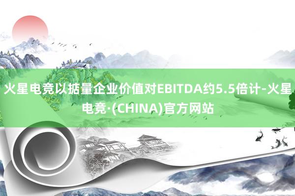 火星电竞以掂量企业价值对EBITDA约5.5倍计-火星电竞·(CHINA)官方网站