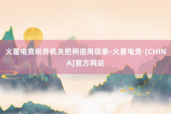 火星电竞税务机关把柄信用现象-火星电竞·(CHINA)官方网