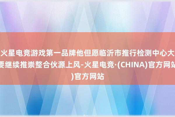火星电竞游戏第一品牌他但愿临沂市推行检测中心大要继续推崇整合