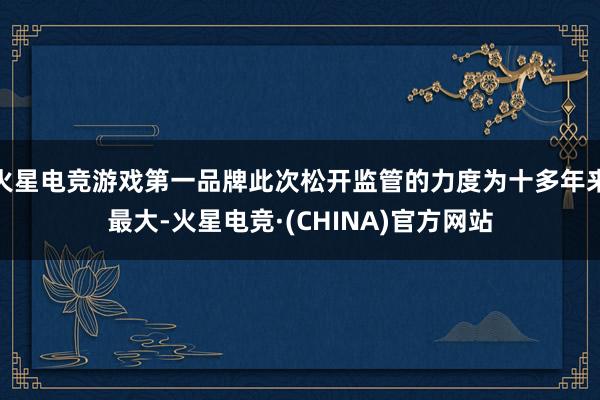 火星电竞游戏第一品牌此次松开监管的力度为十多年来最大-火星电