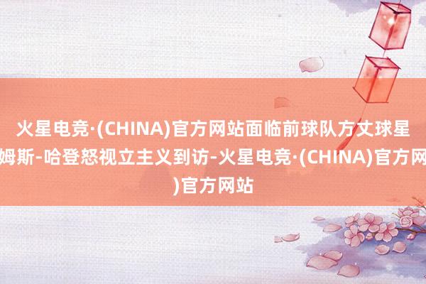 火星电竞·(CHINA)官方网站面临前球队方丈球星詹姆斯-哈登怒视立主义到访-火星电竞·(CHINA)官方网站