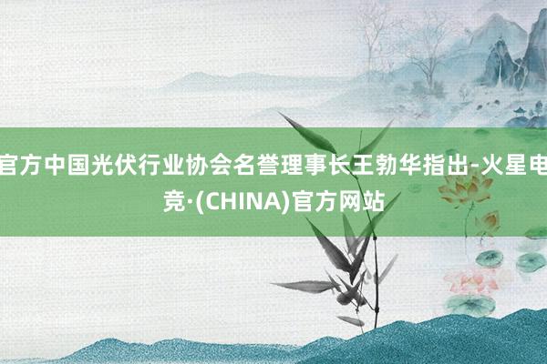 官方中国光伏行业协会名誉理事长王勃华指出-火星电竞·(CHINA)官方网站
