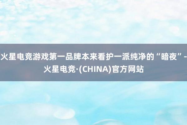 火星电竞游戏第一品牌本来看护一派纯净的“暗夜”-火星电竞·(