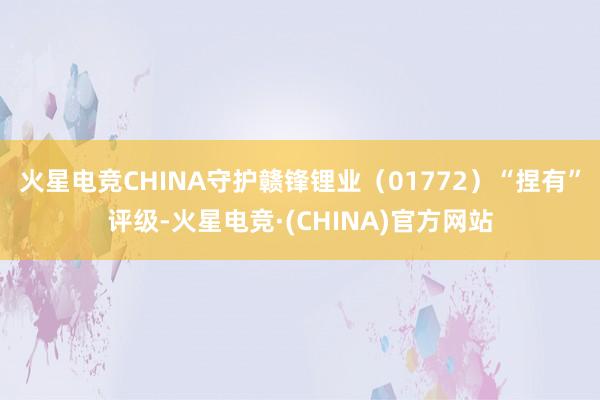 火星电竞CHINA守护赣锋锂业（01772）“捏有”评级-火
